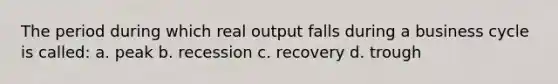 The period during which real output falls during a business cycle is called: a. peak b. recession c. recovery d. trough