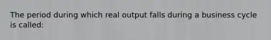 The period during which real output falls during a business cycle is called: