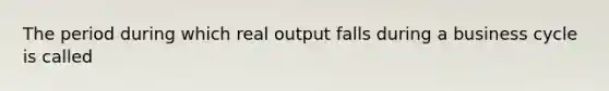 The period during which real output falls during a business cycle is called