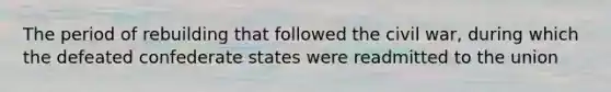 The period of rebuilding that followed the civil war, during which the defeated confederate states were readmitted to the union