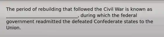 The period of rebuilding that followed the Civil War is known as _______________________________, during which the federal government readmitted the defeated Confederate states to the Union.