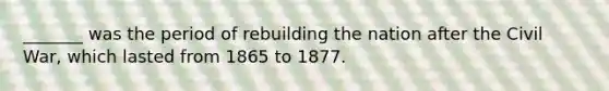 _______ was the period of rebuilding the nation after the Civil War, which lasted from 1865 to 1877.