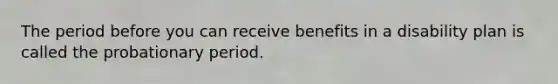 The period before you can receive benefits in a disability plan is called the probationary period.