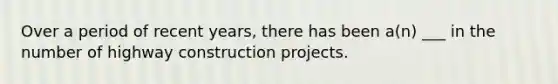 Over a period of recent years, there has been a(n) ___ in the number of highway construction projects.