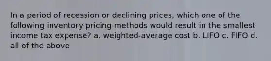 In a period of recession or declining prices, which one of the following inventory pricing methods would result in the smallest income tax expense? a. weighted-average cost b. LIFO c. FIFO d. all of the above