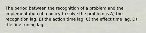 The period between the recognition of a problem and the implementation of a policy to solve the problem is A) the recognition lag. B) the action time lag. C) the effect time lag. D) the fine tuning lag.