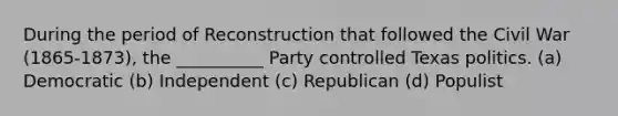 During the period of Reconstruction that followed the Civil War (1865-1873), the __________ Party controlled Texas politics. (a) Democratic (b) Independent (c) Republican (d) Populist