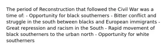 The period of Reconstruction that followed the Civil War was a time of: - Opportunity for black southerners - Bitter conflict and struggle in the south between blacks and European immigrants - Great repression and racism in the South - Rapid movement of black southerners to the urban north - Opportunity for white southerners