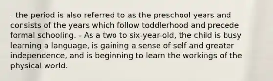 - the period is also referred to as the preschool years and consists of the years which follow toddlerhood and precede formal schooling. - As a two to six-year-old, the child is busy learning a language, is gaining a sense of self and greater independence, and is beginning to learn the workings of the physical world.