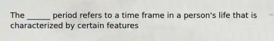 The ______ period refers to a time frame in a person's life that is characterized by certain features