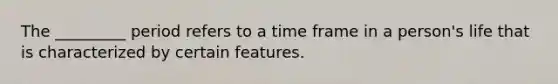 The _________ period refers to a time frame in a person's life that is characterized by certain features.