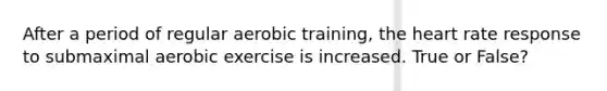 After a period of regular aerobic training, the heart rate response to submaximal aerobic exercise is increased. True or False?