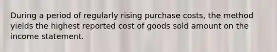 During a period of regularly rising purchase costs, the method yields the highest reported cost of goods sold amount on the <a href='https://www.questionai.com/knowledge/kCPMsnOwdm-income-statement' class='anchor-knowledge'>income statement</a>.