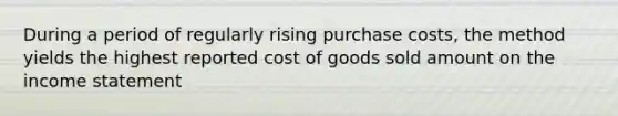 During a period of regularly rising purchase costs, the method yields the highest reported cost of goods sold amount on the income statement