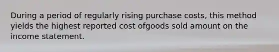 During a period of regularly rising purchase costs, this method yields the highest reported cost ofgoods sold amount on the income statement.