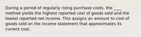 During a period of regularly rising purchase costs, the ____ method yields the highest reported cost of goods sold and the lowest reported net income. This assigns an amount to cost of goods sold on the <a href='https://www.questionai.com/knowledge/kCPMsnOwdm-income-statement' class='anchor-knowledge'>income statement</a> that approximates its current cost.