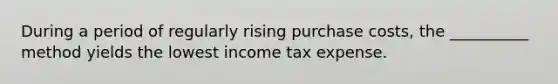 During a period of regularly rising purchase costs, the __________ method yields the lowest income tax expense.