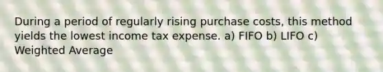 During a period of regularly rising purchase costs, this method yields the lowest income tax expense. a) FIFO b) LIFO c) Weighted Average