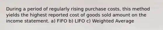 During a period of regularly rising purchase costs, this method yields the highest reported cost of goods sold amount on the <a href='https://www.questionai.com/knowledge/kCPMsnOwdm-income-statement' class='anchor-knowledge'>income statement</a>. a) FIFO b) LIFO c) <a href='https://www.questionai.com/knowledge/koL1NUNNcJ-weighted-average' class='anchor-knowledge'>weighted average</a>