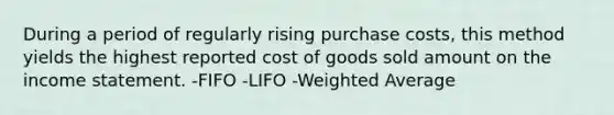 During a period of regularly rising purchase costs, this method yields the highest reported cost of goods sold amount on the income statement. -FIFO -LIFO -Weighted Average