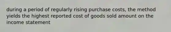 during a period of regularly rising purchase costs, the method yields the highest reported cost of goods sold amount on the income statement