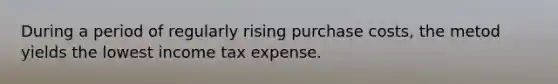 During a period of regularly rising purchase costs, the metod yields the lowest income tax expense.