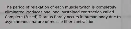 The period of relaxation of each muscle twitch is completely eliminated Produces one long, sustained contraction called Complete (Fused) Tetanus Rarely occurs in human body due to asynchronous nature of muscle fiber contraction