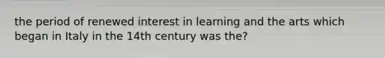 the period of renewed interest in learning and the arts which began in Italy in the 14th century was the?