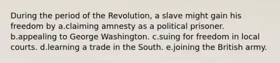 During the period of the Revolution, a slave might gain his freedom by a.claiming amnesty as a political prisoner. b.appealing to George Washington. c.suing for freedom in local courts. d.learning a trade in the South. e.joining the British army.