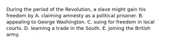 During the period of the Revolution, a slave might gain his freedom by A. claiming amnesty as a political prisoner. B. appealing to George Washington. C. suing for freedom in local courts. D. learning a trade in the South. E. joining the British army.