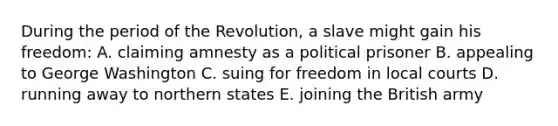 During the period of the Revolution, a slave might gain his freedom: A. claiming amnesty as a political prisoner B. appealing to George Washington C. suing for freedom in local courts D. running away to northern states E. joining the British army