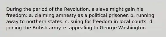 During the period of the Revolution, a slave might gain his freedom: a. claiming amnesty as a political prisoner. b. running away to northern states. c. suing for freedom in local courts. d. joining the British army. e. appealing to George Washington