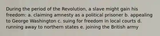 During the period of the Revolution, a slave might gain his freedom: a. claiming amnesty as a political prisoner b. appealing to George Washington c. suing for freedom in local courts d. running away to northern states e. joining the British army