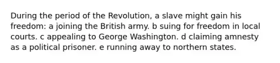 During the period of the Revolution, a slave might gain his freedom: a joining the British army. b suing for freedom in local courts. c appealing to George Washington. d claiming amnesty as a political prisoner. e running away to northern states.