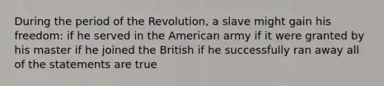 During the period of the Revolution, a slave might gain his freedom: if he served in the American army if it were granted by his master if he joined the British if he successfully ran away all of the statements are true