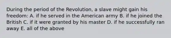 During the period of the Revolution, a slave might gain his freedom: A. if he served in the American army B. if he joined the British C. if it were granted by his master D. if he successfully ran away E. all of the above