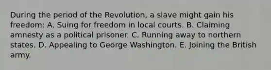 During the period of the Revolution, a slave might gain his freedom: A. Suing for freedom in local courts. B. Claiming amnesty as a political prisoner. C. Running away to northern states. D. Appealing to George Washington. E. Joining the British army.