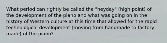 What period can rightly be called the "heyday" (high point) of the development of the piano and what was going on in the history of Western culture at this time that allowed for the rapid technological development (moving from handmade to factory made) of the piano?