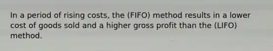 In a period of rising​ costs, the (FIFO) method results in a lower cost of goods sold and a higher gross profit than the ​(LIFO) method.