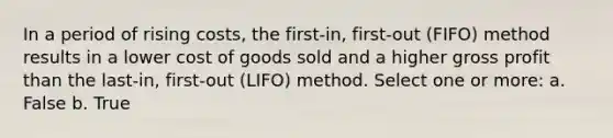 In a period of rising costs, the first-in, first-out (FIFO) method results in a lower cost of goods sold and a higher gross profit than the last-in, first-out (LIFO) method. Select one or more: a. False b. True