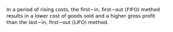 In a period of rising​ costs, the first−​in, first−out ​(FIFO) method results in a lower cost of goods sold and a higher gross profit than the last−​in, first−out ​(LIFO) method.