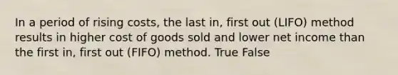 In a period of rising​ costs, the last ​in, first out ​(LIFO) method results in higher cost of goods sold and lower net income than the first ​in, first out (FIFO) method. True False