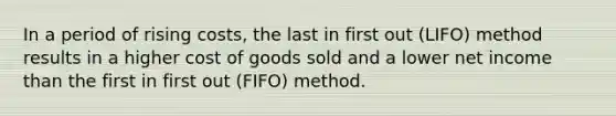 In a period of rising costs, the last in first out (LIFO) method results in a higher cost of goods sold and a lower net income than the first in first out (FIFO) method.