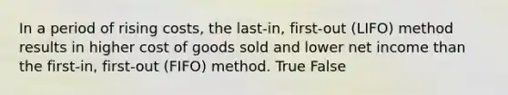 In a period of rising​ costs, the​ last-in, first-out​ (LIFO) method results in higher cost of goods sold and lower net income than the​ first-in, first-out​ (FIFO) method. True False