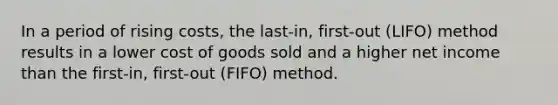 In a period of rising​ costs, the​ last-in, first-out​ (LIFO) method results in a lower cost of goods sold and a higher net income than the​ first-in, first-out​ (FIFO) method.