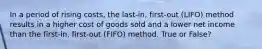 In a period of rising​ costs, the​ last-in, first-out​ (LIFO) method results in a higher cost of goods sold and a lower net income than the​ first-in, first-out​ (FIFO) method. True or False?