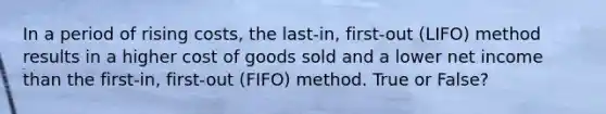 In a period of rising​ costs, the​ last-in, first-out​ (LIFO) method results in a higher cost of goods sold and a lower net income than the​ first-in, first-out​ (FIFO) method. True or False?