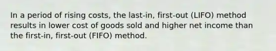 In a period of rising​ costs, the​ last-in, first-out​ (LIFO) method results in lower cost of goods sold and higher net income than the​ first-in, first-out​ (FIFO) method.