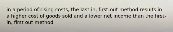 in a period of rising costs, the last-in, first-out method results in a higher cost of goods sold and a lower net income than the first-in, first out method