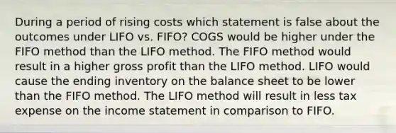 During a period of rising costs which statement is false about the outcomes under LIFO vs. FIFO? COGS would be higher under the FIFO method than the LIFO method. The FIFO method would result in a higher gross profit than the LIFO method. LIFO would cause the ending inventory on the balance sheet to be lower than the FIFO method. The LIFO method will result in less tax expense on the income statement in comparison to FIFO.